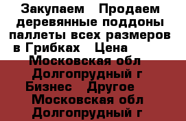 Закупаем / Продаем деревянные поддоны/паллеты всех размеров в Грибках › Цена ­ 100 - Московская обл., Долгопрудный г. Бизнес » Другое   . Московская обл.,Долгопрудный г.